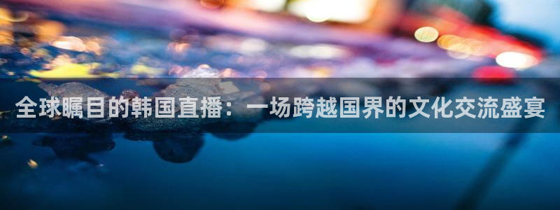 88看球nba直播视频在线直播官网：全球瞩目的韩国直播：一场跨越国界的文化交流盛宴